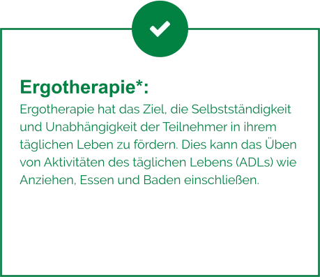Ergotherapie*:  Ergotherapie hat das Ziel, die Selbstständigkeit und Unabhängigkeit der Teilnehmer in ihrem täglichen Leben zu fördern. Dies kann das Üben von Aktivitäten des täglichen Lebens (ADLs) wie Anziehen, Essen und Baden einschließen.