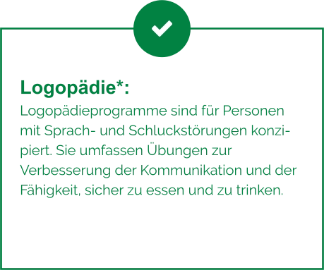 Logopädie*:  Logopädieprogramme sind für Personen mit Sprach- und Schluckstörungen konzipiert. Sie umfassen Übungen zur Verbesserung der Kommunikation und der Fähigkeit, sicher zu essen und zu trinken.