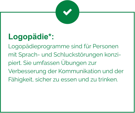 Logopädie*:  Logopädieprogramme sind für Personen mit Sprach- und Schluckstörungen konzipiert. Sie umfassen Übungen zur Verbesserung der Kommunikation und der Fähigkeit, sicher zu essen und zu trinken.