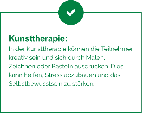 Kunsttherapie:  In der Kunsttherapie können die Teilnehmer kreativ sein und sich durch Malen, Zeichnen oder Basteln ausdrücken. Dies kann helfen, Stress abzubauen und das Selbstbewusstsein zu stärken.