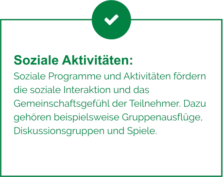 Soziale Aktivitäten:  Soziale Programme und Aktivitäten fördern die soziale Interaktion und das Gemeinschaftsgefühl der Teilnehmer. Dazu gehören beispielsweise Gruppenausflüge, Diskussionsgruppen und Spiele.