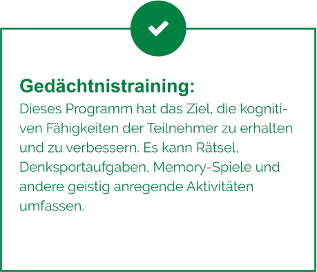 Gedächtnistraining:  Dieses Programm hat das Ziel, die kognitiven Fähigkeiten der Teilnehmer zu erhalten und zu verbessern. Es kann Rätsel, Denksportaufgaben, Memory-Spiele und andere geistig anregende Aktivitäten umfassen.